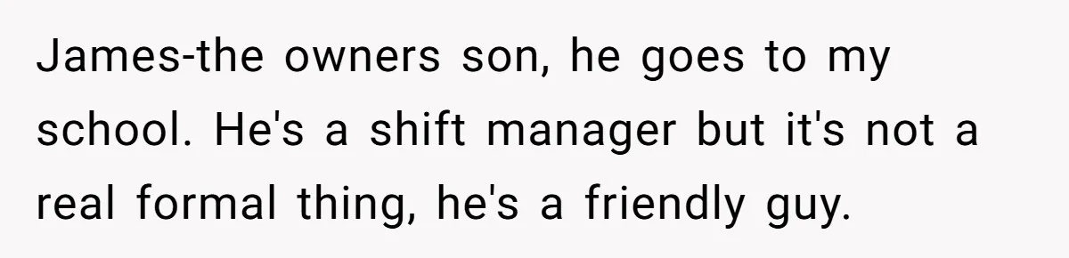 James-the owners son, he goes to my school. He's a shift manager but it's not a real formal thing, he's a friendly guy.