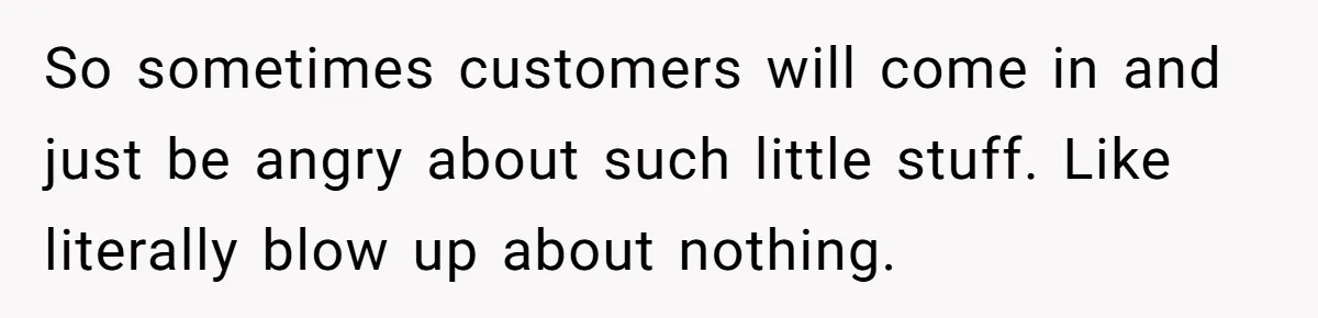 So sometimes customers will come in and just be angry about such little stuff. Like literally blow up about nothing.