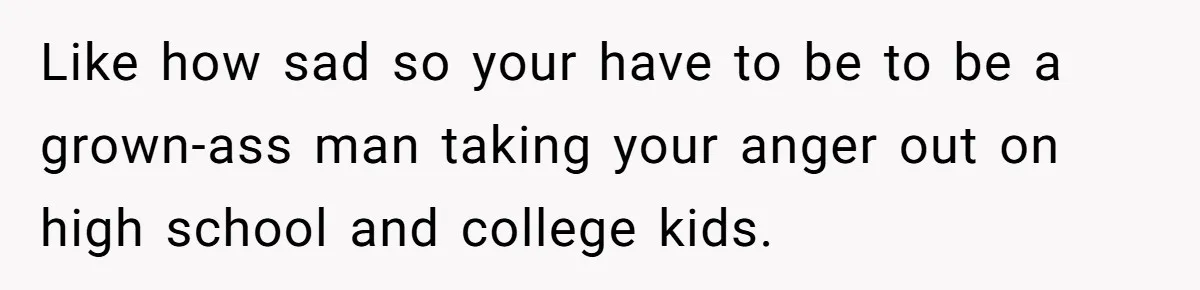Like how sad so your have to be to be a grown-ass man taking your anger out on high school and college kids.