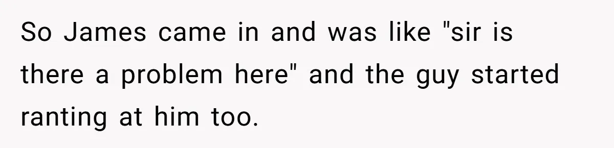 So James came in and was like "sir is there a problem here" and the guy started ranting at him too.