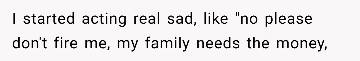 I started acting real sad, like "no please don't fire me, my family needs the money,