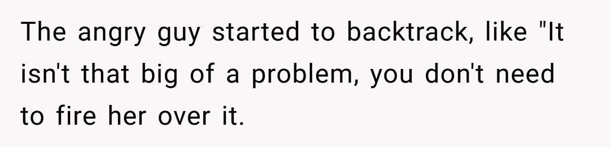 The angry guy started to backtrack, like "It isn't that big of a problem, you don't need to fire her over it.