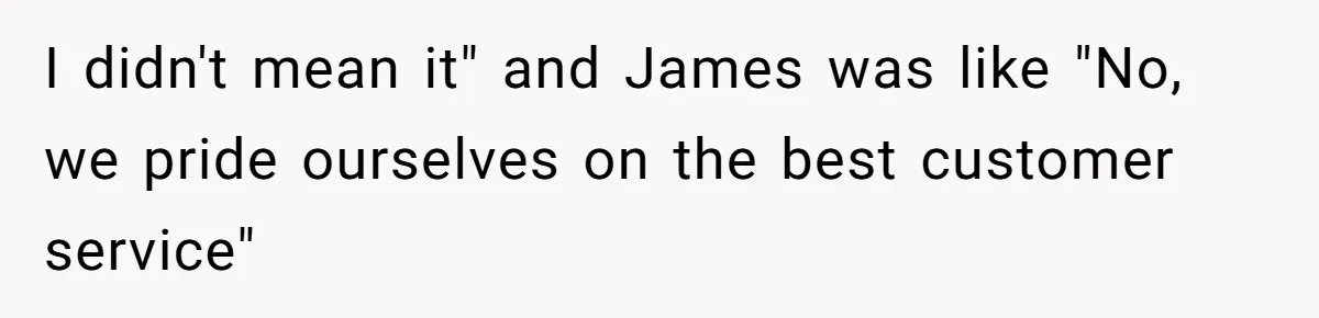 I didn't mean it" and James was like "No, we pride ourselves on the best customer service"