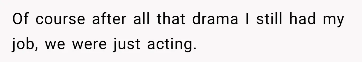 Of course after all that drama I still had my job, we were just acting.
