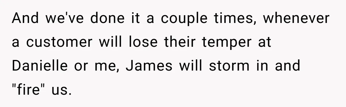 And we've done it a couple times, whenever a customer will lose their temper at Danielle or me, James will storm in and "fire" us.