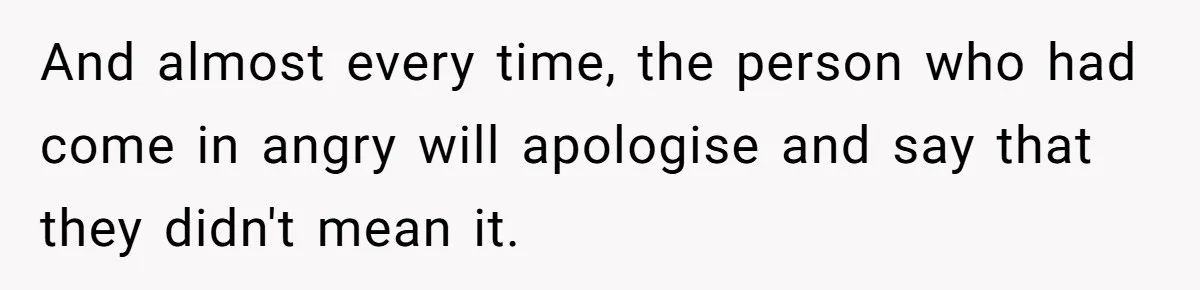 And almost every time, the person who had come in angry will apologise and say that they didn't mean it.
