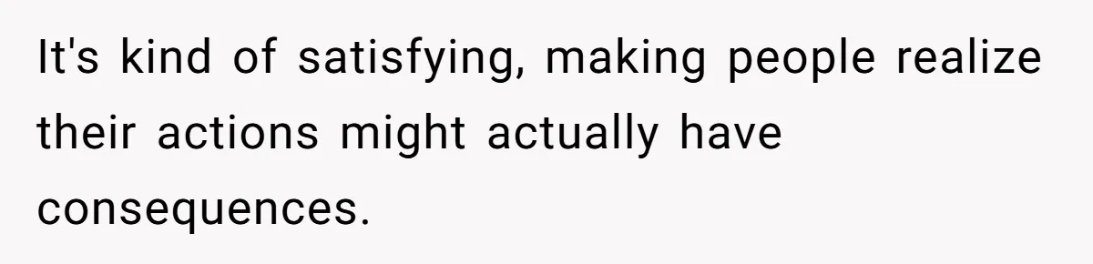 It's kind of satisfying, making people realize their actions might actually have consequences.
