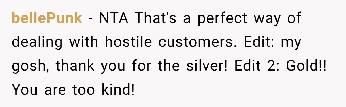 bellePunk − NTA That's a perfect way of dealing with hostile customers. Edit: my gosh, thank you for the silver! Edit 2: Gold!! You are too kind!