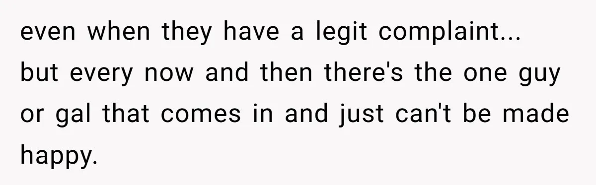 even when they have a legit complaint... but every now and then there's the one guy or gal that comes in and just can't be made happy.