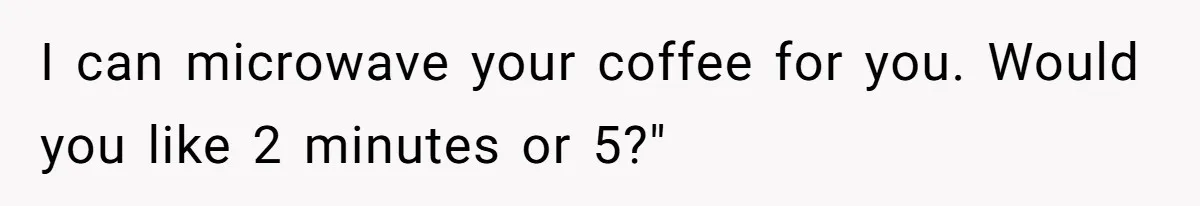 I can microwave your coffee for you. Would you like 2 minutes or 5?"