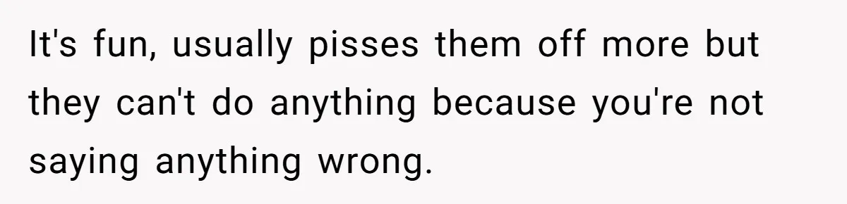 It's fun, usually pisses them off more but they can't do anything because you're not saying anything wrong.