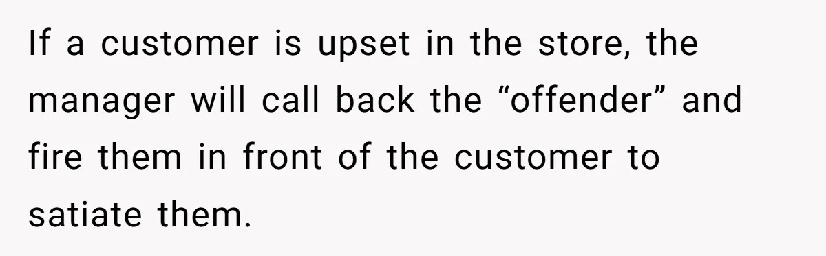 If a customer is upset in the store, the manager will call back the “offender” and fire them in front of the customer to satiate them.