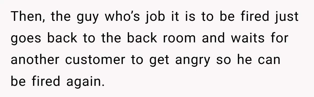 Then, the guy who’s job it is to be fired just goes back to the back room and waits for another customer to get angry so he can be fired...