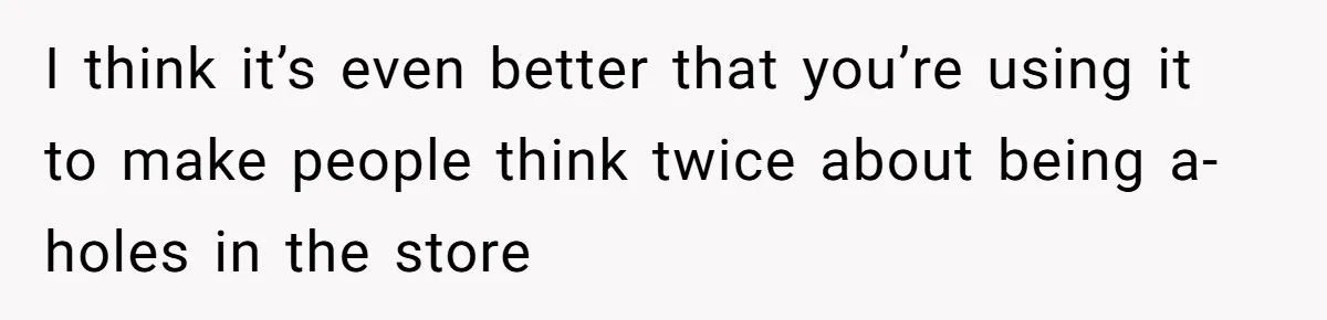 I think it’s even better that you’re using it to make people think twice about being a-holes in the store