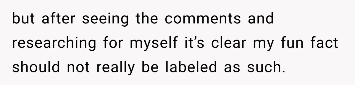 but after seeing the comments and researching for myself it’s clear my fun fact should not really be labeled as such.