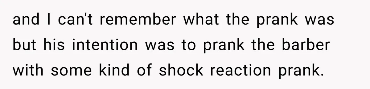 and I can't remember what the prank was but his intention was to prank the barber with some kind of shock reaction prank.