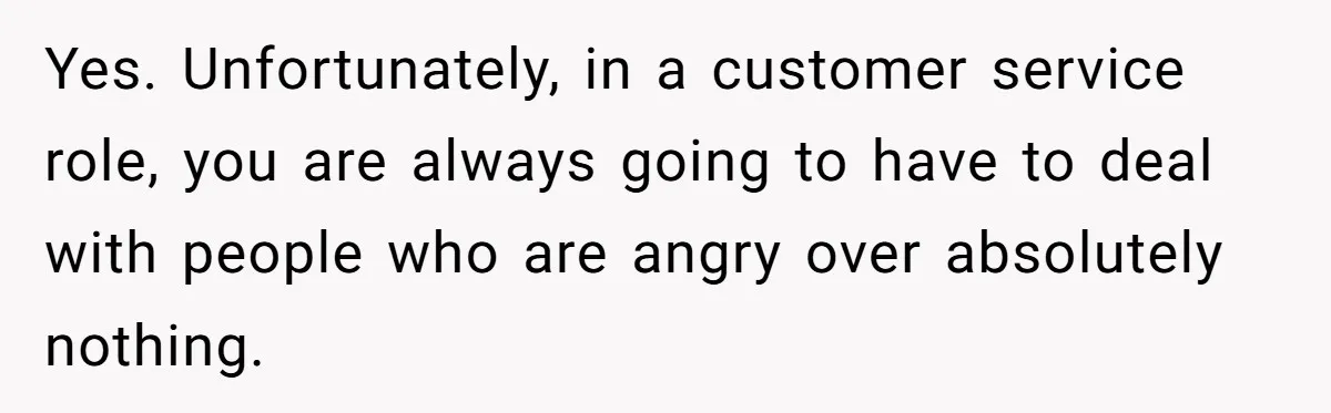Yes. Unfortunately, in a customer service role, you are always going to have to deal with people who are angry over absolutely nothing.