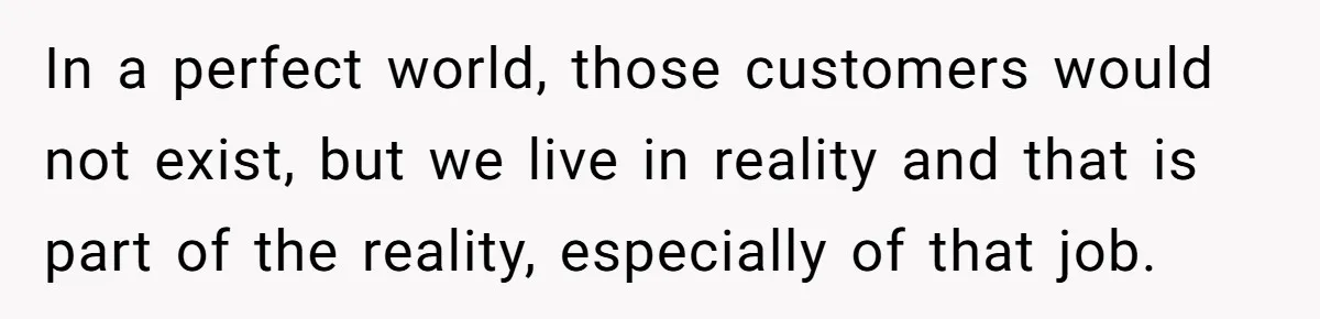 In a perfect world, those customers would not exist, but we live in reality and that is part of the reality, especially of that job.