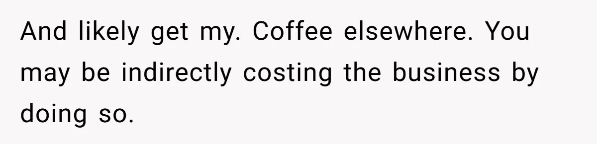 And likely get my. Coffee elsewhere. You may be indirectly costing the business by doing so.