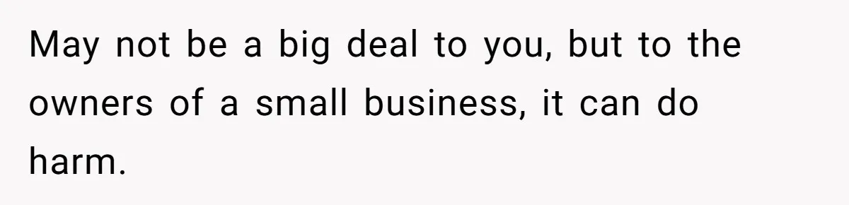 May not be a big deal to you, but to the owners of a small business, it can do harm.
