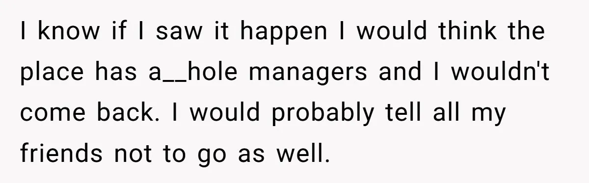I know if I saw it happen I would think the place has a__hole managers and I wouldn't come back. I would probably tell all my friends not to go...