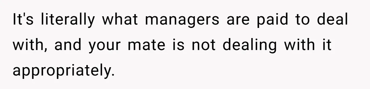 It's literally what managers are paid to deal with, and your mate is not dealing with it appropriately.