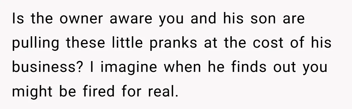 Is the owner aware you and his son are pulling these little pranks at the cost of his business? I imagine when he finds out you might be fired for...