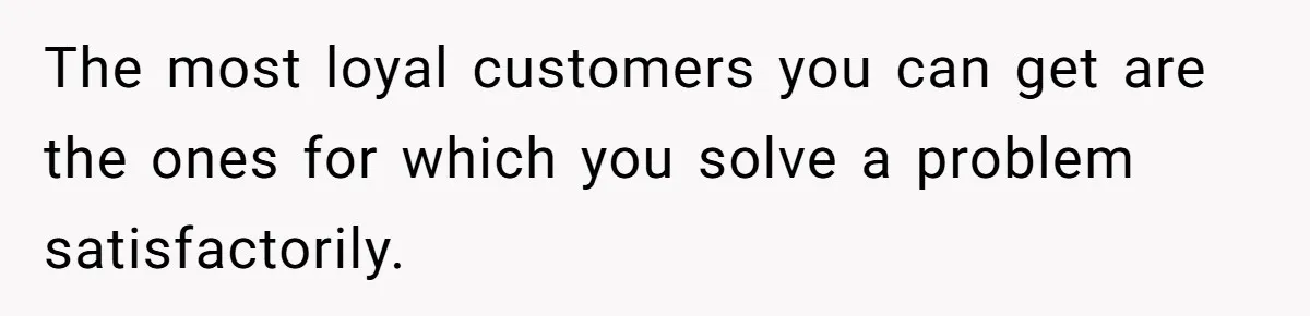 The most loyal customers you can get are the ones for which you solve a problem satisfactorily.