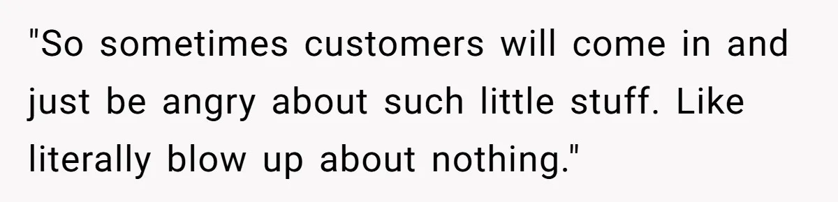 "So sometimes customers will come in and just be angry about such little stuff. Like literally blow up about nothing."
