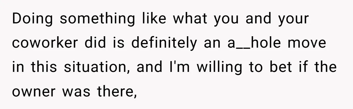 Doing something like what you and your coworker did is definitely an a__hole move in this situation, and I'm willing to bet if the owner was there,