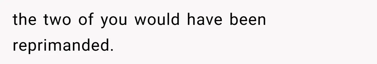 the two of you would have been reprimanded.