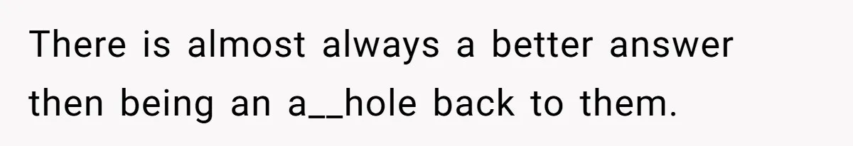 There is almost always a better answer then being an a__hole back to them.