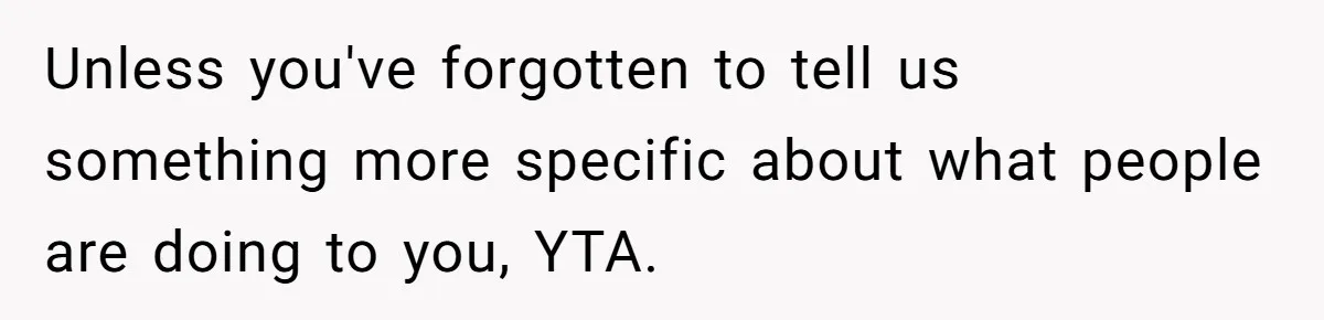 Unless you've forgotten to tell us something more specific about what people are doing to you, YTA.