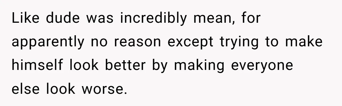 Like dude was incredibly mean, for apparently no reason except trying to make himself look better by making everyone else look worse.