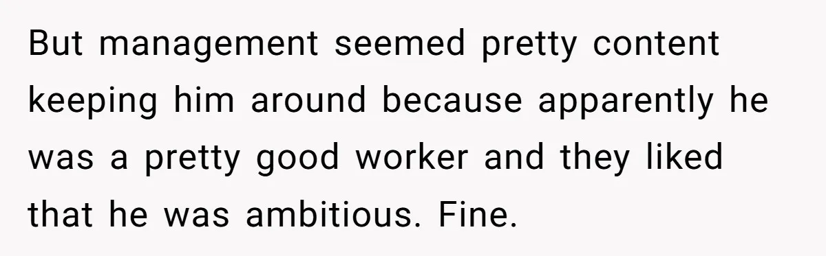 But management seemed pretty content keeping him around because apparently he was a pretty good worker and they liked that he was ambitious. Fine.