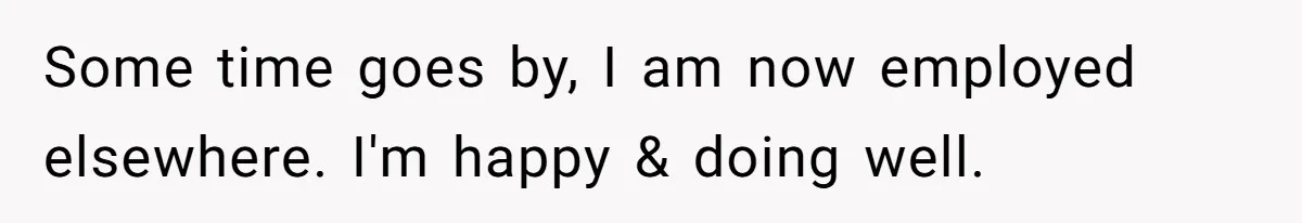 Some time goes by, I am now employed elsewhere. I'm happy & doing well.