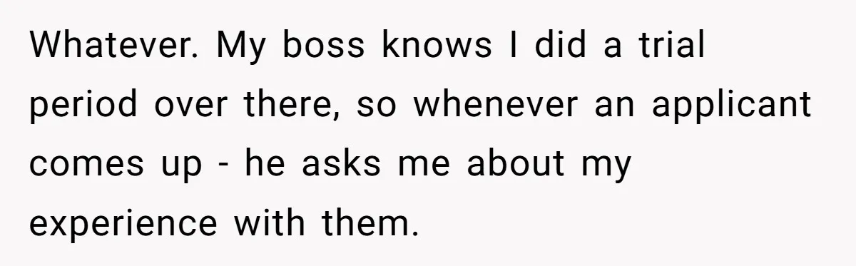 Whatever. My boss knows I did a trial period over there, so whenever an applicant comes up - he asks me about my experience with them.