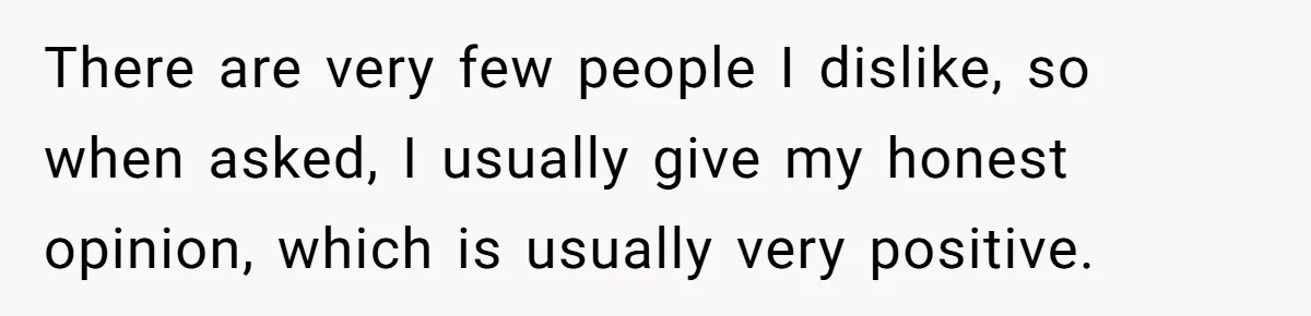 There are very few people I dislike, so when asked, I usually give my honest opinion, which is usually very positive.