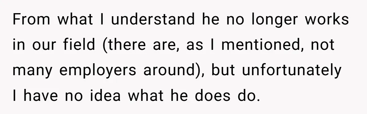 From what I understand he no longer works in our field (there are, as I mentioned, not many employers around), but unfortunately I have no idea what he does do.
