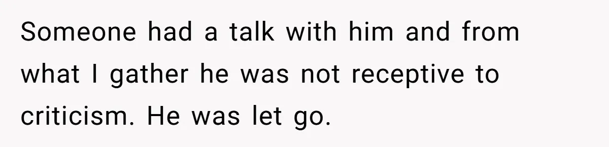 Someone had a talk with him and from what I gather he was not receptive to criticism. He was let go.