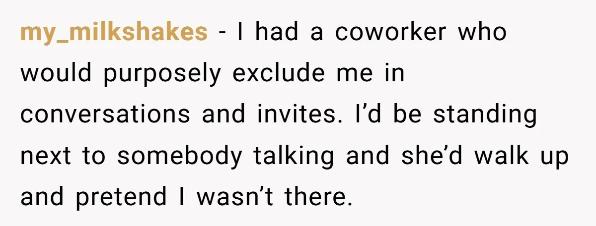 my_milkshakes − I had a coworker who would purposely exclude me in conversations and invites. I’d be standing next to somebody talking and she’d walk up and pretend I wasn’t...