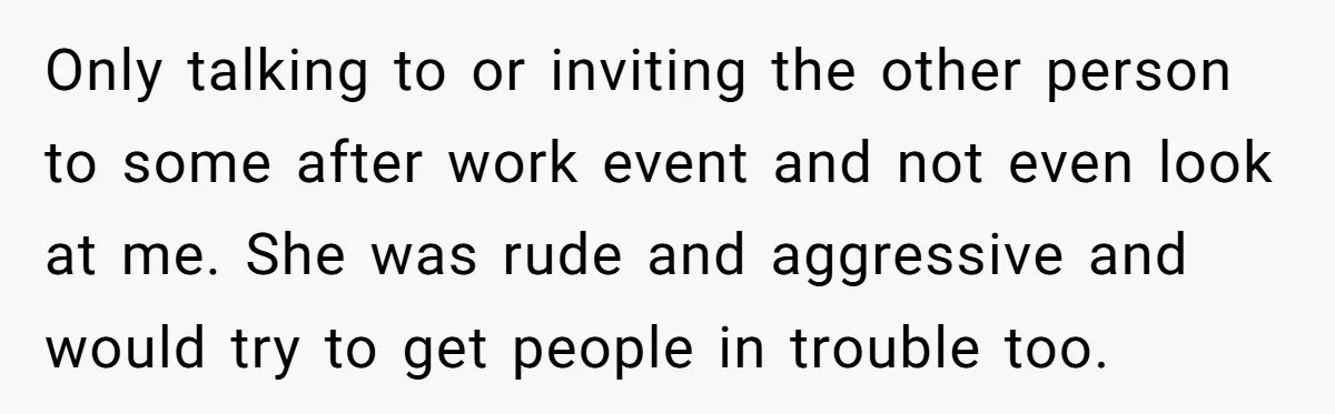 Only talking to or inviting the other person to some after work event and not even look at me. She was rude and aggressive and would try to get people...