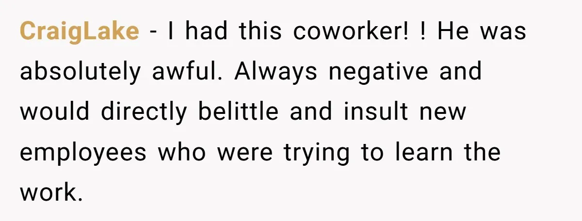 CraigLake − I had this coworker! ! He was absolutely awful. Always negative and would directly belittle and insult new employees who were trying to learn the work.