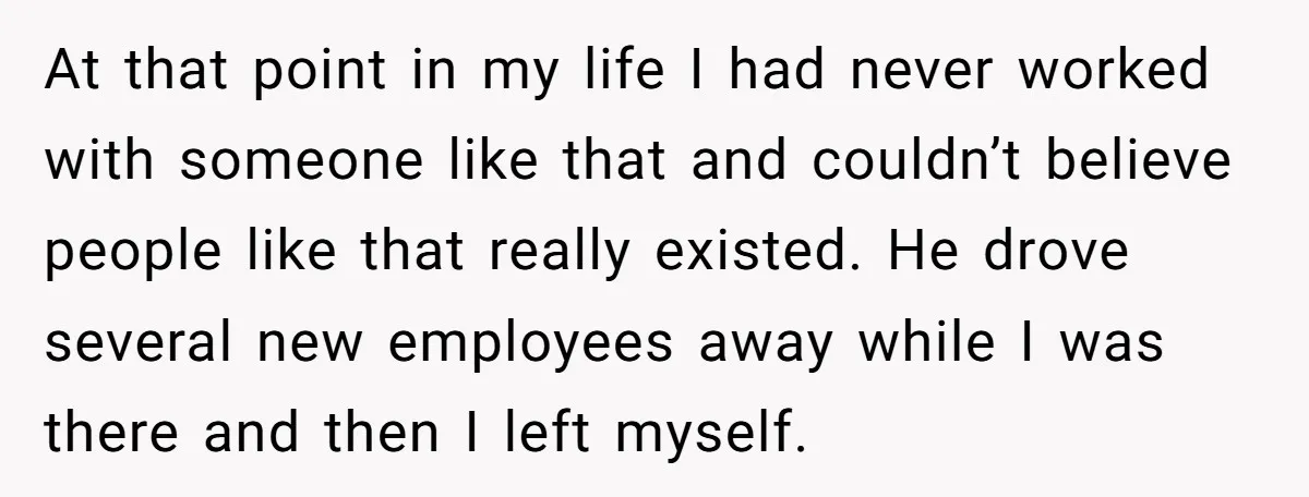 At that point in my life I had never worked with someone like that and couldn’t believe people like that really existed. He drove several new employees away while I...