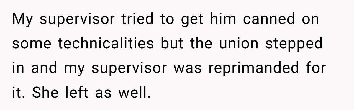 My supervisor tried to get him canned on some technicalities but the union stepped in and my supervisor was reprimanded for it. She left as well.