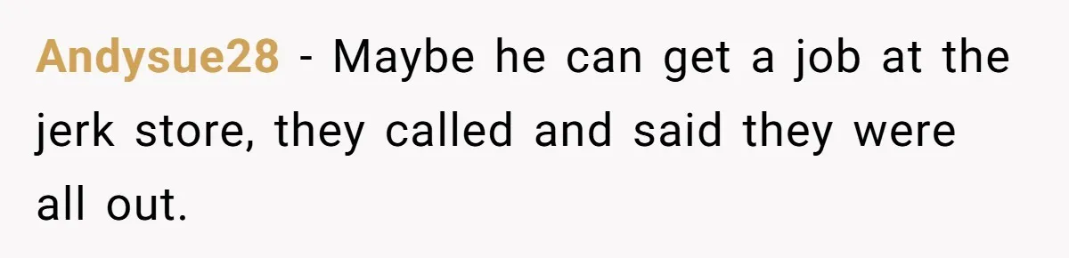 Andysue28 − Maybe he can get a job at the jerk store, they called and said they were all out.