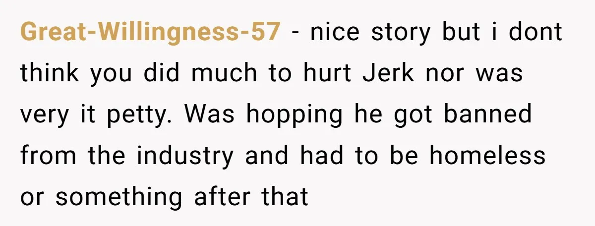 Great-Willingness-57 − nice story but i dont think you did much to hurt Jerk nor was very it petty. Was hopping he got banned from the industry and had to...