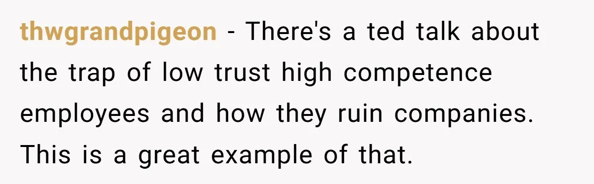 thwgrandpigeon − There's a ted talk about the trap of low trust high competence employees and how they ruin companies. This is a great example of that.