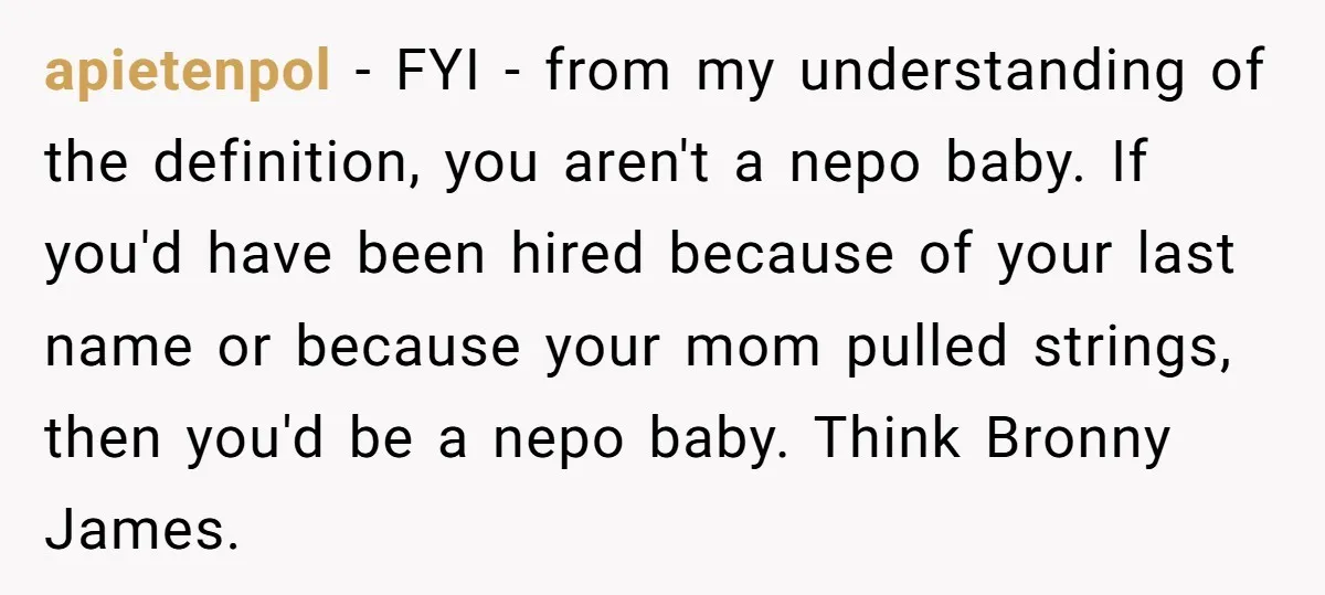 apietenpol − FYI - from my understanding of the definition, you aren't a nepo baby. If you'd have been hired because of your last name or because your mom pulled...