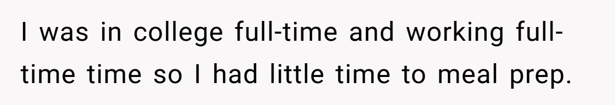 I was in college full-time and working full-time time so I had little time to meal prep.